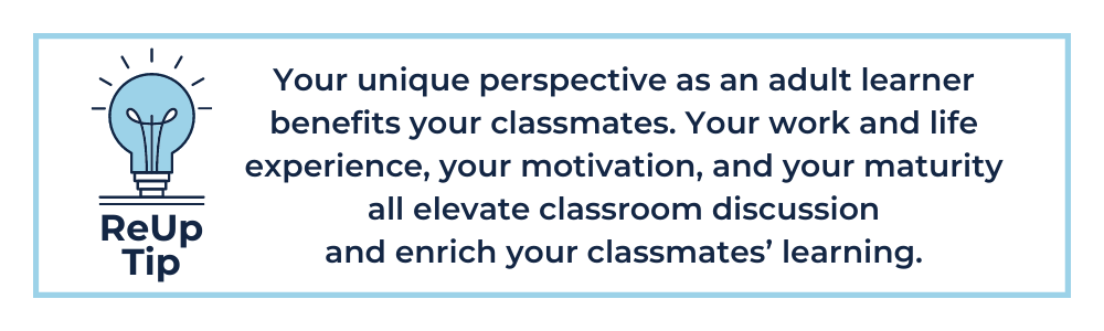Your unique perspective as an adult learner benefits your classmates. Your work and life experience, your motivation, and your maturity all elevate classroom discussion and enrich your classmates’ learning.