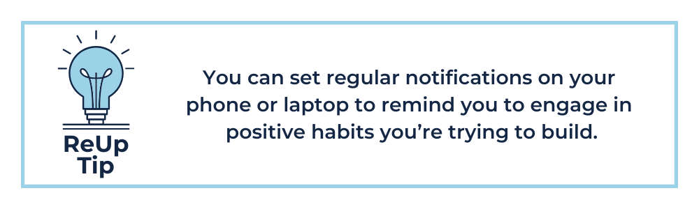 ReUp Tip: You can set notifications on your phone or laptop to remind you to engage in positive habits you’re trying to build.