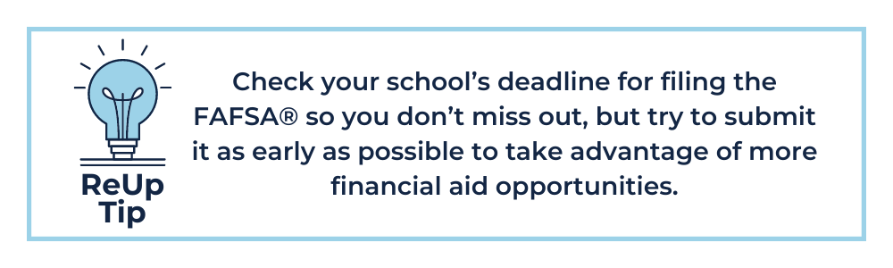 How to Pay for College Tip 1: Check your school’s deadline for filing the FAFSA® so you don’t miss out, but try to submit it as early as possible to take advantage of more financial aid opportunities.