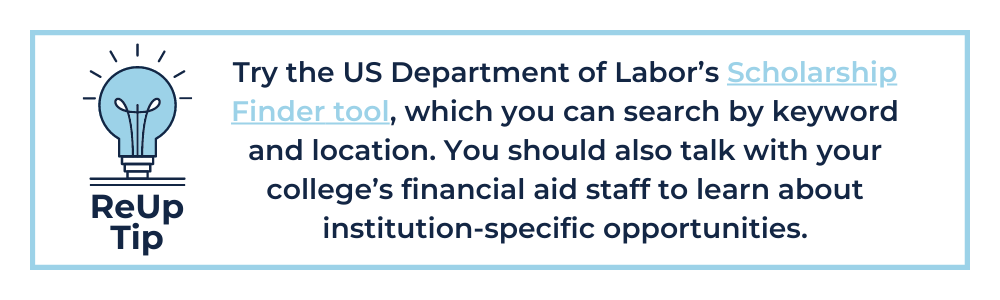 How to Pay for College Tip 3: Try the US Department of Labor’s Scholarship Finder tool, which you can search by keyword and location. You should also talk with your college’s financial aid staff to learn about institution-specific opportunities.