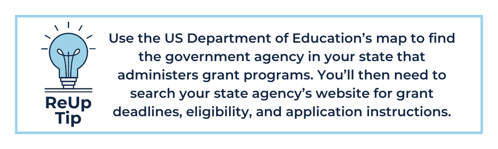 ReUp Tip 4: Use the US Department of Education’s map to find the government agency in your state that administers grant programs. You’ll then need to search your state agency’s website for grant deadlines, eligibility, and application instructions.