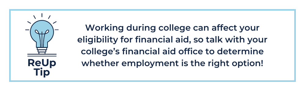 How to Pay for College Tip 5: Working during college can affect your eligibility for financial aid, so talk with your college’s financial aid office to determine whether employment is the right option!