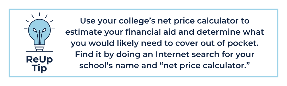ReUp Tip 6: Use your college’s net price calculator to estimate your financial aid and determine what you would likely need to cover out of pocket. Find it by doing an Internet search for your school’s name and “net price calculator.”