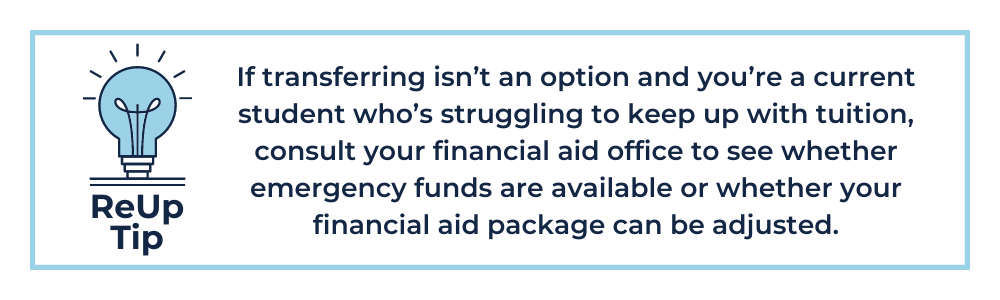 ReUp Tip 7: If transferring isn’t an option and you’re a current student who’s struggling to keep up with tuition, consult your financial aid office to see whether emergency funds are available (yes, they exist!) or whether your financial aid package can be adjusted.