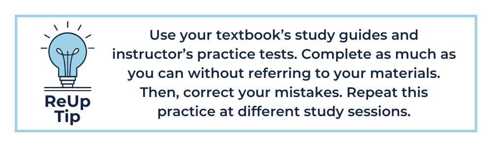 Use your textbook’s study guides and instructor’s practice tests. Complete as much as you can without referring to your materials. Then, correct your mistakes. Repeat this practice at different study sessions.