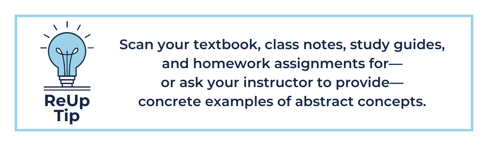 Scan your textbook, class notes, study guides, and homework assignments for—or ask your instructor to provide—concrete examples of abstract concepts.