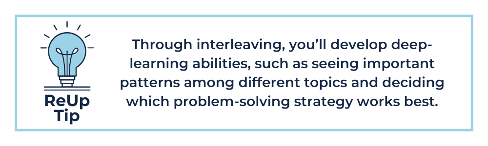 Through interleaving, you’ll develop deep-learning abilities, such as seeing important patterns among different topics and deciding which problem-solving strategy works best.