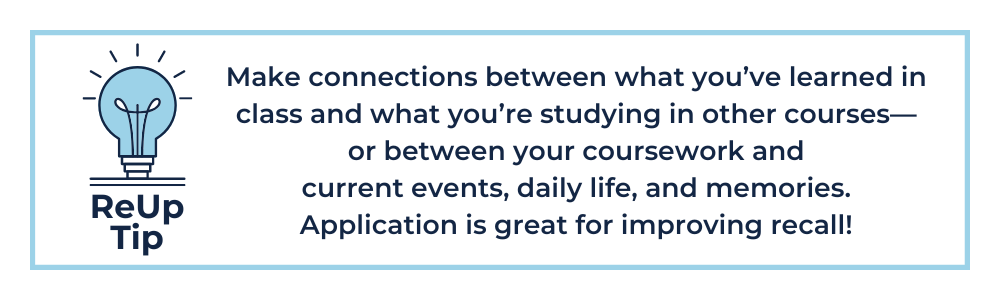 Make connections between what you’ve learned in class and what you’re studying in other courses—or between your coursework and current events, daily life, and memories. Application is great for improving recall!