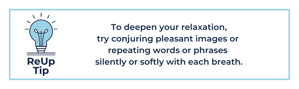 To deepen your relaxation, try conjuring pleasant images or repeating words or phrases silently or softly with each breath.