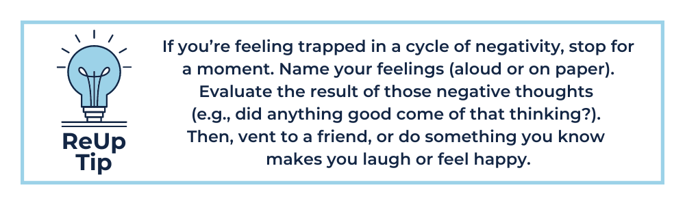 If you’re feeling trapped in a cycle of negativity, stop for a moment. Name your feelings (aloud or on paper). Evaluate the result of those negative thoughts (e.g., did anything good come of that thinking?). Then, vent to a friend, or do something you know makes you laugh or feel happy. 