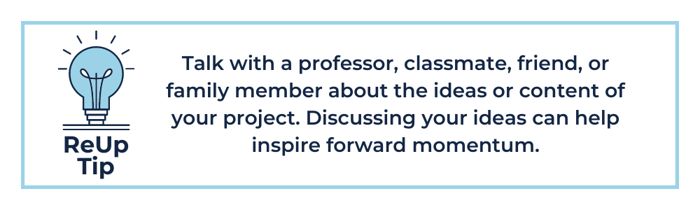 Talk with a professor, classmate, friend, or family member about the ideas or content of your project. Discussing your ideas can help inspire forward momentum.