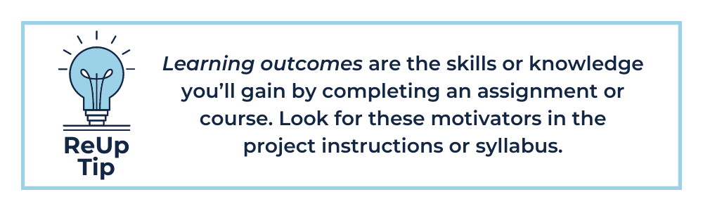 Learning outcomes are the skills or knowledge you’ll gain by completing an assignment or course. Look for these motivators in the project instructions or syllabus.