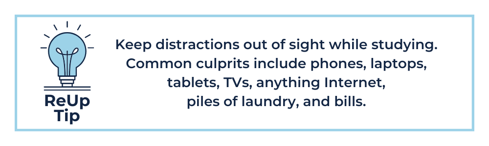Keep distractions out of sight while studying. Common culprits include phones, laptops, tablets, TVs, anything Internet, piles of laundry, and bills.