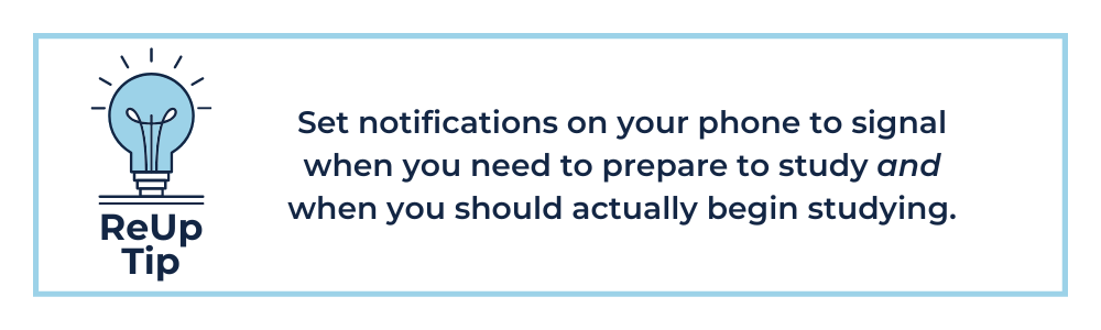 Set notifications on your phone to signal when you need to prepare to study and when you should actually begin studying.