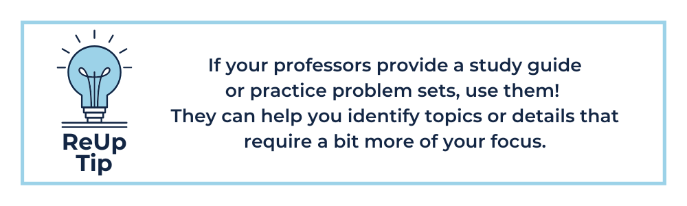 If your professors provide a study guide or practice problem sets, use them! They can help you identify topics or details that require a bit more of your focus.