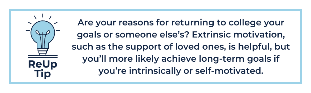 Are your reasons for returning to college your goals or someone else’s? Extrinsic motivation, such as the support of loved ones, is helpful, but you’ll more likely achieve long-term goals if you’re intrinsically or self-motivated.