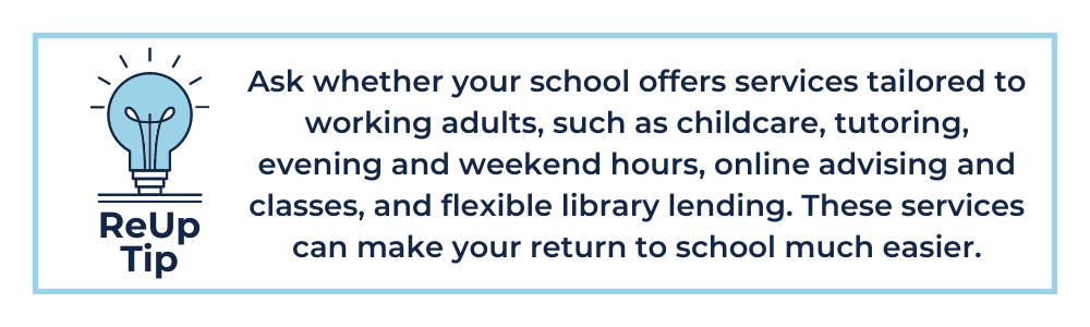 ReUp Tip: Ask whether your school offers services tailored to working adults, such as childcare, tutoring, evening and weekend hours, online advising and classes, and flexible library lending. These student services can make your return to school much easier.