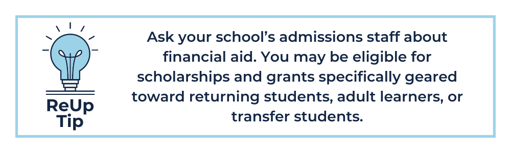 ReUp Tip: Ask your school’s admissions staff about financial aid. You may be eligible for scholarships and grants specifically geared toward returning students, adult learners, or transfer students.